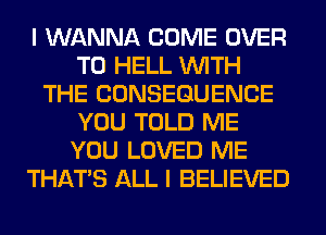 I WANNA COME OVER
TO HELL WITH
THE CONSEQUENCE
YOU TOLD ME
YOU LOVED ME
THAT'S ALL I BELIEVED