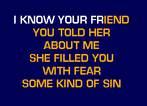 I KNOW YOUR FRIEND
YOU TOLD HER
ABOUT ME
SHE FILLED YOU
WTH FEAR
SOME KIND OF SIN