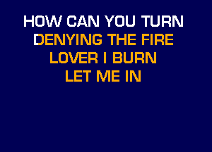 HOW CAN YOU TURN
DENYING THE FIRE
LOVER I BURN
LET ME IN