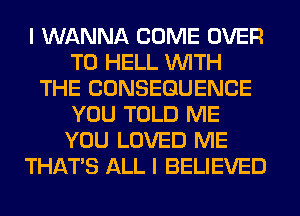 I WANNA COME OVER
TO HELL WITH
THE CONSEQUENCE
YOU TOLD ME
YOU LOVED ME
THAT'S ALL I BELIEVED
