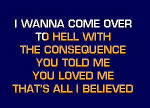 I WANNA COME OVER
TO HELL WITH
THE CONSEQUENCE
YOU TOLD ME
YOU LOVED ME
THAT'S ALL I BELIEVED