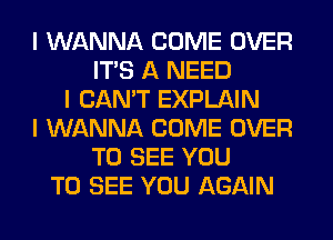 I WANNA COME OVER
ITS A NEED
I CAN'T EXPLAIN
I WANNA COME OVER
TO SEE YOU
TO SEE YOU AGAIN