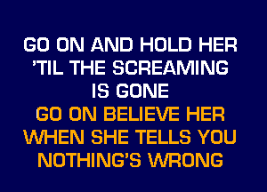 GO ON AND HOLD HER
'TIL THE SCREAMING
IS GONE
GO ON BELIEVE HER
WHEN SHE TELLS YOU
NOTHING'S WRONG