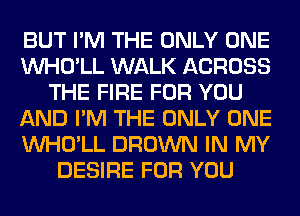 BUT I'M THE ONLY ONE
VVHO'LL WALK ACROSS
THE FIRE FOR YOU
AND I'M THE ONLY ONE
VVHO'LL BROWN IN MY
DESIRE FOR YOU