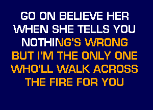 GO ON BELIEVE HER
WHEN SHE TELLS YOU
NOTHING'S WRONG
BUT I'M THE ONLY ONE
VVHO'LL WALK ACROSS
THE FIRE FOR YOU