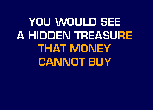 YOU WOULD SEE
A HIDDEN TREASURE
THAT MONEY
CANNOT BUY