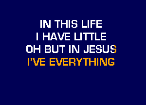 IN THIS LIFE
I HAVE LITTLE
0H BUT IN JESUS

I'VE EVERYTHING