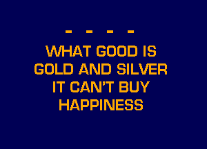 WHAT GOOD IS
GOLD AND SILVER

IT CAN'T BUY
HAPPINESS