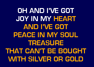 0H AND I'VE GOT
JOY IN MY HEART
AND I'VE GOT
PEACE IN MY SOUL
TREASURE
THAT CAN'T BE BOUGHT
WITH SILVER 0R GOLD