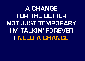 A CHANGE
FOR THE BETTER
NOT JUST TEMPORARY
I'M TALKIN' FOREVER
I NEED A CHANGE