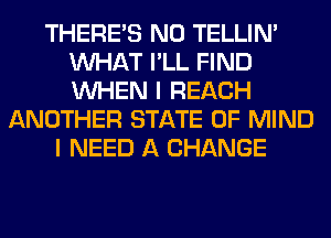 THERE'S N0 TELLIM
WHAT I'LL FIND
WHEN I REACH

ANOTHER STATE OF MIND
I NEED A CHANGE