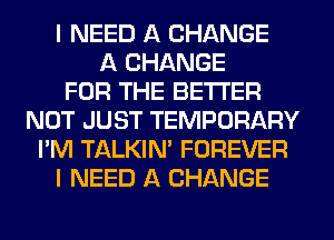 I NEED A CHANGE
A CHANGE
FOR THE BETTER
NOT JUST TEMPORARY
I'M TALKIN' FOREVER
I NEED A CHANGE