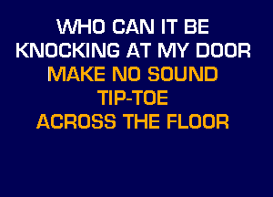 WHO CAN IT BE
KNOCKING AT MY DOOR
MAKE NO SOUND
TlP-TOE
ACROSS THE FLOOR