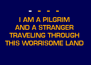 I AM A PILGRIM
AND A STRANGER
TRAVELING THROUGH
THIS WORRISOME LAND