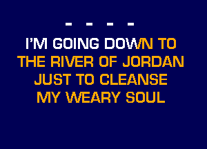I'M GOING DOWN TO
THE RIVER 0F JORDAN
JUST TO CLEANSE
MY WEARY SOUL