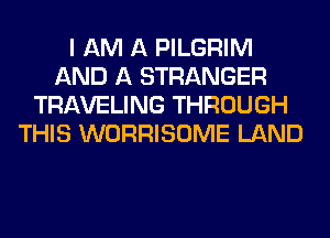 I AM A PILGRIM
AND A STRANGER
TRAVELING THROUGH
THIS WORRISOME LAND