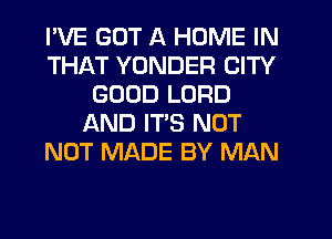 I'VE GOT A HOME IN
THAT YUNDER CITY
GOOD LORD
AND ITS NOT
NOT MADE BY MAN