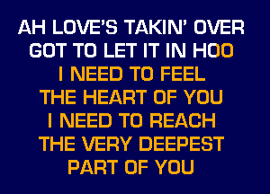 AH LOVE'S TAKIN' OVER
GOT TO LET IT IN H00
I NEED TO FEEL
THE HEART OF YOU
I NEED TO REACH
THE VERY DEEPEST
PART OF YOU