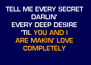 TELL ME EVERY SECRET
DARLIN'
EVERY DEEP DESIRE
'TIL YOU AND I
ARE MAKIM LOVE
COMPLETELY