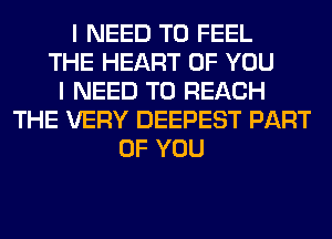 I NEED TO FEEL
THE HEART OF YOU
I NEED TO REACH
THE VERY DEEPEST PART
OF YOU