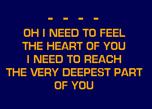 OH I NEED TO FEEL
THE HEART OF YOU
I NEED TO REACH
THE VERY DEEPEST PART
OF YOU