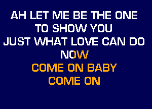 AH LET ME BE THE ONE
TO SHOW YOU
JUST WHAT LOVE CAN DO
NOW
COME ON BABY
COME ON