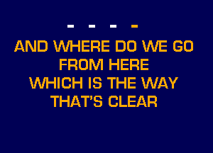 AND WHERE DO WE GO
FROM HERE
WHICH IS THE WAY
THAT'S CLEAR