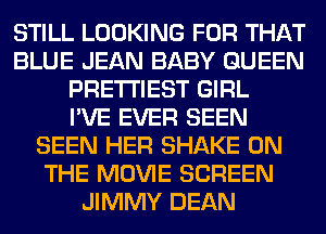 STILL LOOKING FOR THAT
BLUE JEAN BABY QUEEN
PRE'I'I'IEST GIRL
I'VE EVER SEEN
SEEN HER SHAKE ON
THE MOVIE SCREEN
JIMMY DEAN