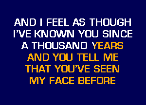 AND I FEEL AS THOUGH
I'VE KNOWN YOU SINCE
A THOUSAND YEARS
AND YOU TELL ME
THAT YOU'VE SEEN
MY FACE BEFORE