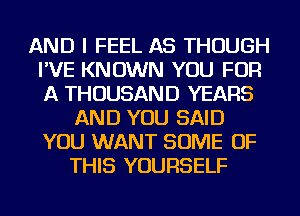 AND I FEEL AS THOUGH
I'VE KNOWN YOU FOR
A THOUSAND YEARS

AND YOU SAID
YOU WANT SOME OF
THIS YOURSELF