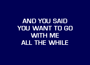 AND YOU SAID
YOU WANT TO GO

WITH ME
ALL THE WHILE