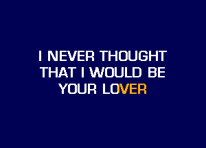 I NEVER THOUGHT
THAT I WOULD BE

YOUR LOVER