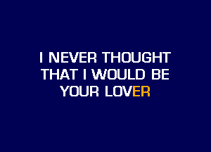 I NEVER THOUGHT
THAT I WOULD BE

YOUR LOVER