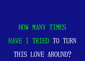 HOW MANY TIMES
HAVE I TRIED TO TURN
THIS LOVE AROUND?