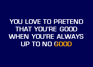 YOU LOVE TO PRETEND
THAT YOU'RE GOOD
WHEN YOU'RE ALWAYS
UP TU NO GOOD