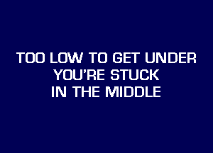 TOD LOW TO GET UNDER
YOU'RE STUCK
IN THE MIDDLE
