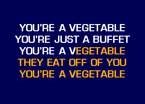 YOU'RE A VEGETABLE
YOU'RE JUST A BUFFET
YOU'RE A VEGETABLE
THEY EAT OFF OF YOU
YOU'RE A VEGETABLE