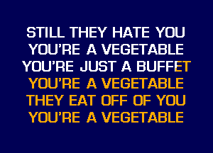 STILL THEY HATE YOU
YOU'RE A VEGETABLE
YOU'RE JUST A BUFFET
YOU'RE A VEGETABLE
THEY EAT OFF OF YOU
YOU'RE A VEGETABLE