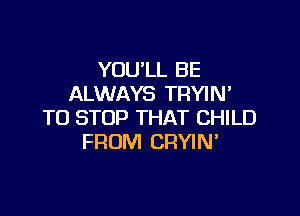 YOU'LL BE
ALWAYS TRYIM

TO STOP THAT CHILD
FROM CRYIN'