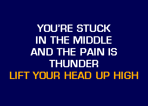 YOU'RE STUCK
IN THE MIDDLE
AND THE PAIN IS
THUNDER
LIFT YOUR HEAD UP HIGH