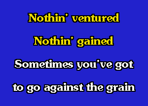 Nothin' ventured
Nothin' gained
Sometimes you've got

to go against the grain