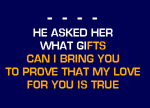 HE ASKED HER
WHAT GIFTS
CAN I BRING YOU
TO PROVE THAT MY LOVE
FOR YOU IS TRUE
