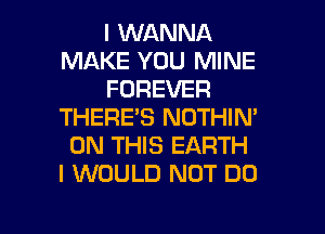 I WANNA
MAKE YOU MINE
FOREVER
THERE'S NOTHIN'
ON THIS EARTH
I WOULD NOT DO

g