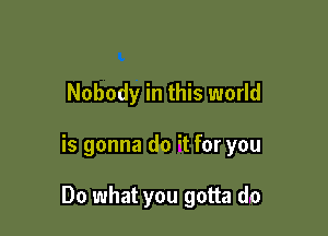 Nobody in this world

is gonna do it for you

Do what you gotta do
