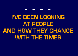 I'VE BEEN LOOKING
AT PEOPLE
AND HOW THEY CHANGE
WITH THE TIMES