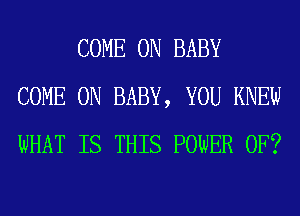 COME ON BABY
COME ON BABY, YOU KNEW
WHAT IS THIS POWER OF?
