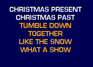 CHRISTMAS PRESENT
CHRISTMAS PAST
TUMBLE DOWN
TOGETHER
LIKE THE SNOW
WHAT A SHOW
