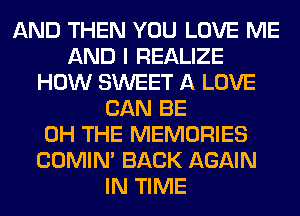 AND THEN YOU LOVE ME
AND I REALIZE
HOW SWEET A LOVE
CAN BE
0H THE MEMORIES
COMIM BACK AGAIN
IN TIME