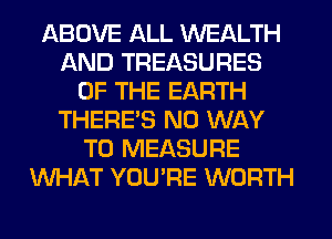 ABOVE ALL WEALTH
AND TREASURES
OF THE EARTH
THERE'S NO WAY
TO MEASURE
WHAT YOU'RE WORTH