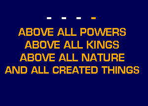 ABOVE ALL POWERS
ABOVE ALL KINGS

ABOVE ALL NATURE
AND ALL CREATED THINGS